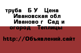 труба   Б-У › Цена ­ 70 - Ивановская обл., Иваново г. Сад и огород » Теплицы   